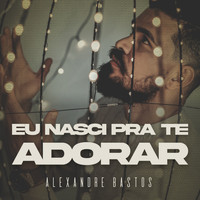 Alexandre Bastos - Eu Nasci pra Te Adorar